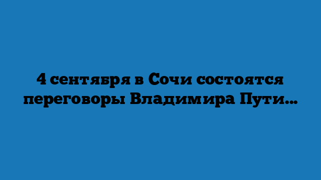 4 сентября в Сочи состоятся переговоры Владимира Путина с Президентом Турецкой Республики Реджепом Тайипом Эрдоганом